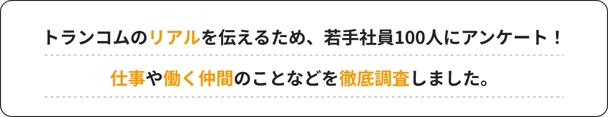 トランコムのリアルを伝えるため、若手社員100人にアンケート！仕事や働く仲間のことなどを徹底調査しました。