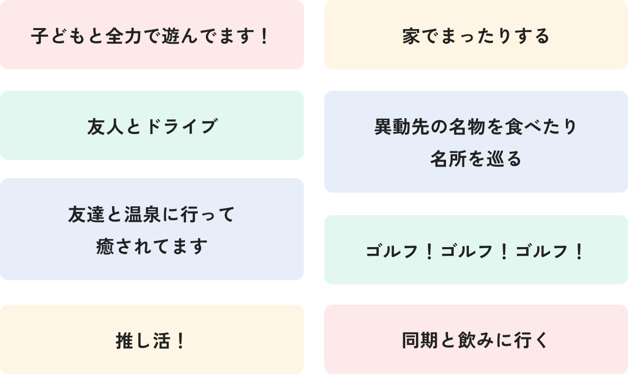 子どもと全力で遊んでます！ 家でまったりする 友人とドライブ 異動先の名物を食べたり名所を巡る 友達と温泉に行って癒されてます ゴルフ！ゴルフ！ゴルフ！ 推し活！ 同期と飲みに行く